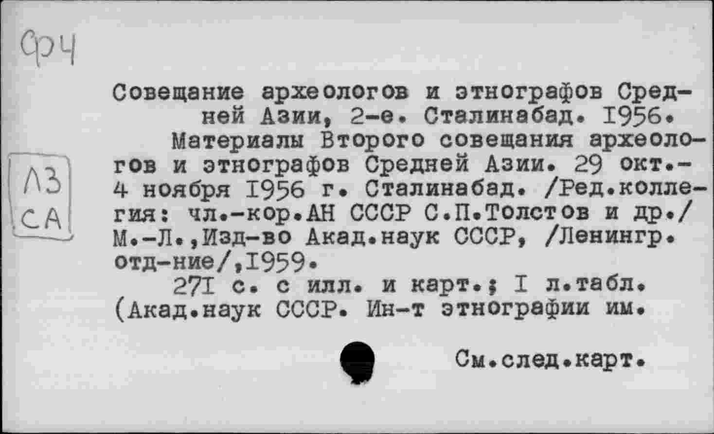 ﻿Фч
ІЛЗ
Совещание археологов и этнографов Средней Азии, 2-е. Сталинабад. 1956* Материалы Второго совещания археологов и этнографов Средней Азии. 29 окт.-4 ноября 1956 г. Сталинабад. /Ред.коллегия: чл.-кор.АН СССР С.П.Толстов и др«/ М.-Л«,Изд-во Акад.наук СССР, /Ленингр. отд-ние/,1959»
271 с. с илл. и карт.? I л.табл. (Акад.наук СССР. Ин-т этнографии им.
См.след.карт